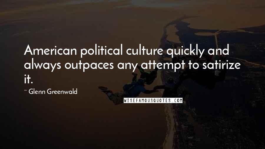 Glenn Greenwald Quotes: American political culture quickly and always outpaces any attempt to satirize it.