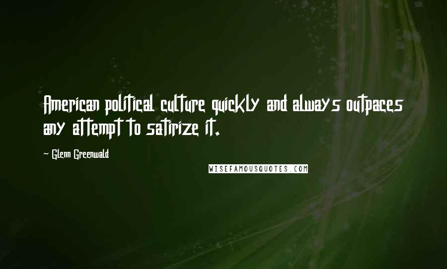 Glenn Greenwald Quotes: American political culture quickly and always outpaces any attempt to satirize it.