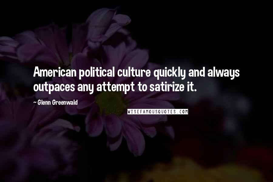 Glenn Greenwald Quotes: American political culture quickly and always outpaces any attempt to satirize it.