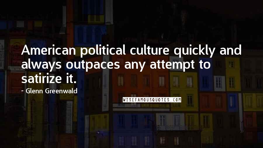 Glenn Greenwald Quotes: American political culture quickly and always outpaces any attempt to satirize it.