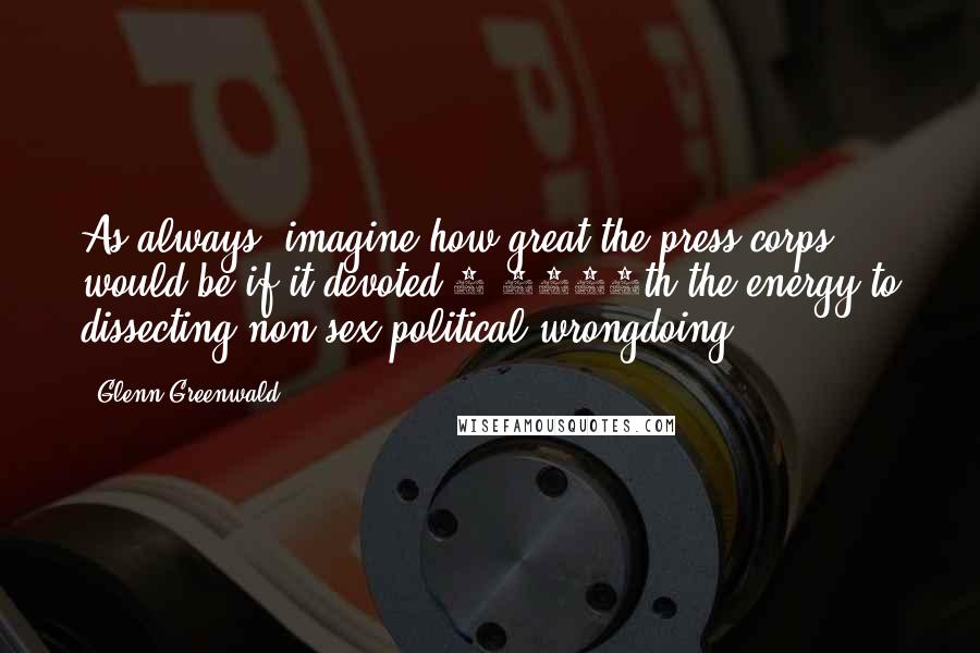 Glenn Greenwald Quotes: As always, imagine how great the press corps would be if it devoted 1/1000th the energy to dissecting non-sex political wrongdoing