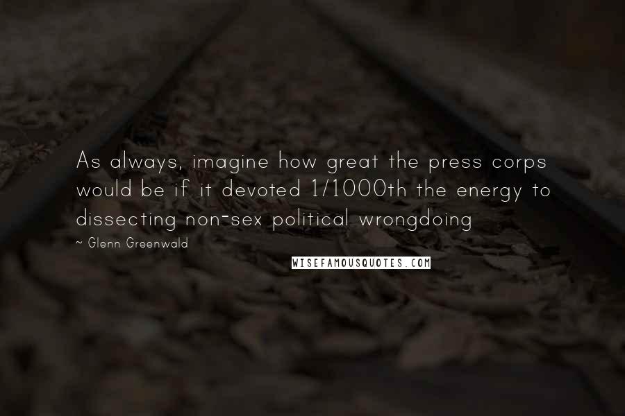Glenn Greenwald Quotes: As always, imagine how great the press corps would be if it devoted 1/1000th the energy to dissecting non-sex political wrongdoing