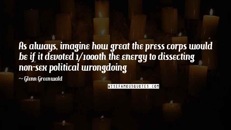Glenn Greenwald Quotes: As always, imagine how great the press corps would be if it devoted 1/1000th the energy to dissecting non-sex political wrongdoing