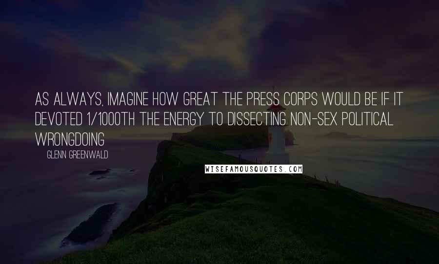 Glenn Greenwald Quotes: As always, imagine how great the press corps would be if it devoted 1/1000th the energy to dissecting non-sex political wrongdoing