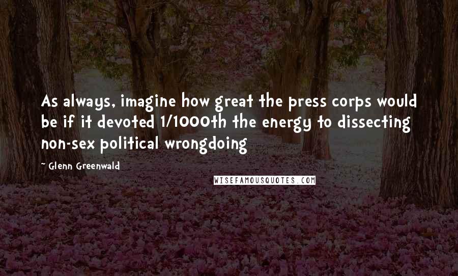 Glenn Greenwald Quotes: As always, imagine how great the press corps would be if it devoted 1/1000th the energy to dissecting non-sex political wrongdoing