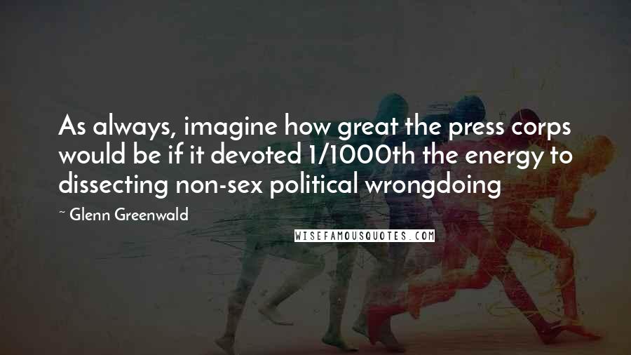 Glenn Greenwald Quotes: As always, imagine how great the press corps would be if it devoted 1/1000th the energy to dissecting non-sex political wrongdoing