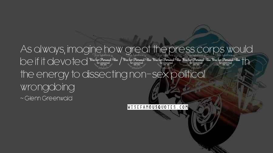 Glenn Greenwald Quotes: As always, imagine how great the press corps would be if it devoted 1/1000th the energy to dissecting non-sex political wrongdoing