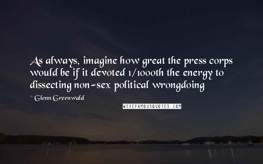 Glenn Greenwald Quotes: As always, imagine how great the press corps would be if it devoted 1/1000th the energy to dissecting non-sex political wrongdoing