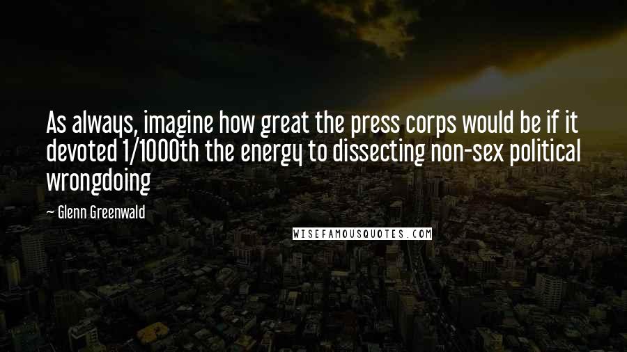 Glenn Greenwald Quotes: As always, imagine how great the press corps would be if it devoted 1/1000th the energy to dissecting non-sex political wrongdoing