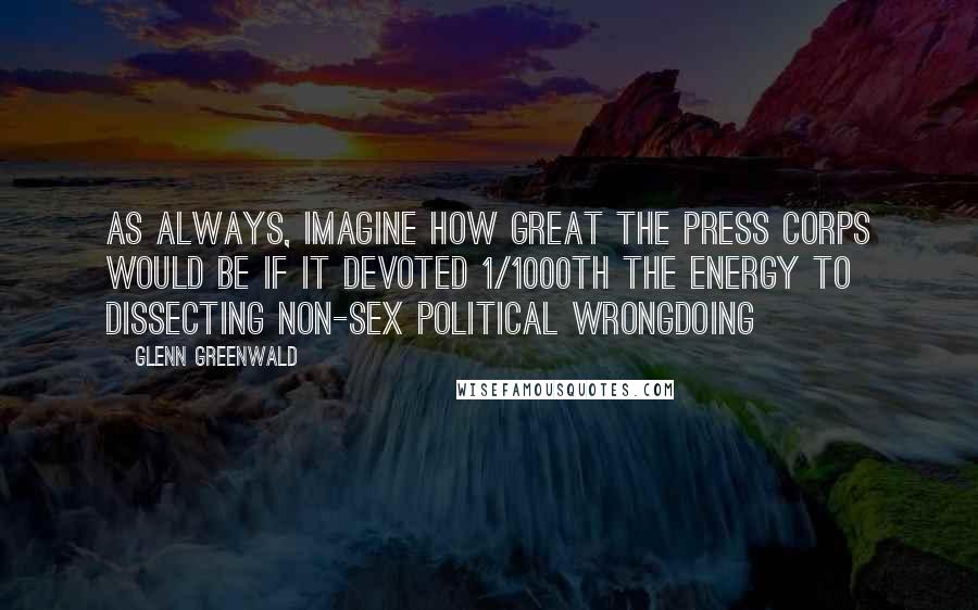 Glenn Greenwald Quotes: As always, imagine how great the press corps would be if it devoted 1/1000th the energy to dissecting non-sex political wrongdoing