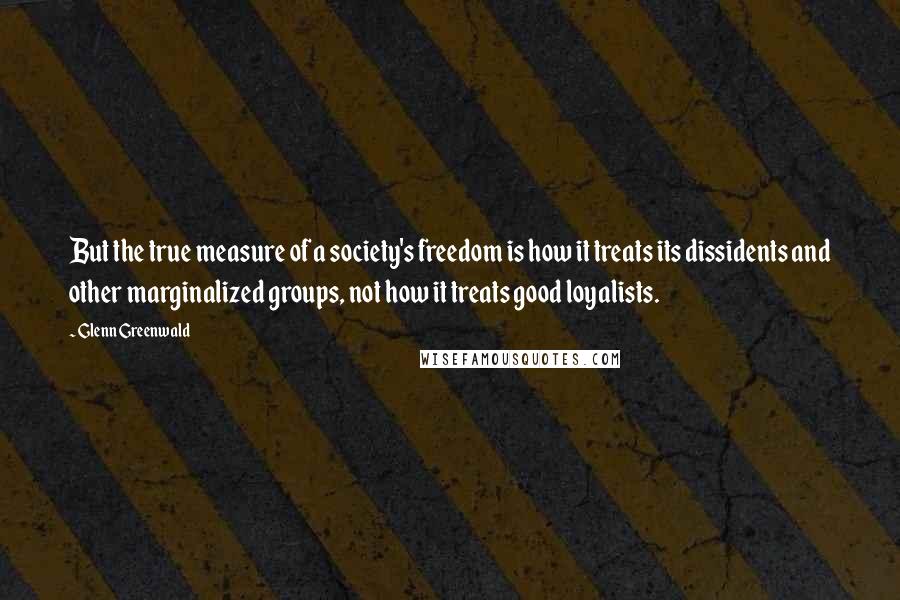 Glenn Greenwald Quotes: But the true measure of a society's freedom is how it treats its dissidents and other marginalized groups, not how it treats good loyalists.