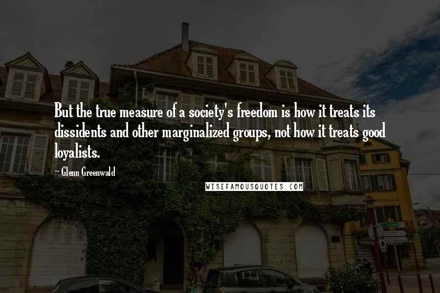 Glenn Greenwald Quotes: But the true measure of a society's freedom is how it treats its dissidents and other marginalized groups, not how it treats good loyalists.