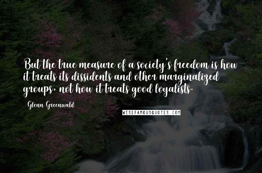 Glenn Greenwald Quotes: But the true measure of a society's freedom is how it treats its dissidents and other marginalized groups, not how it treats good loyalists.