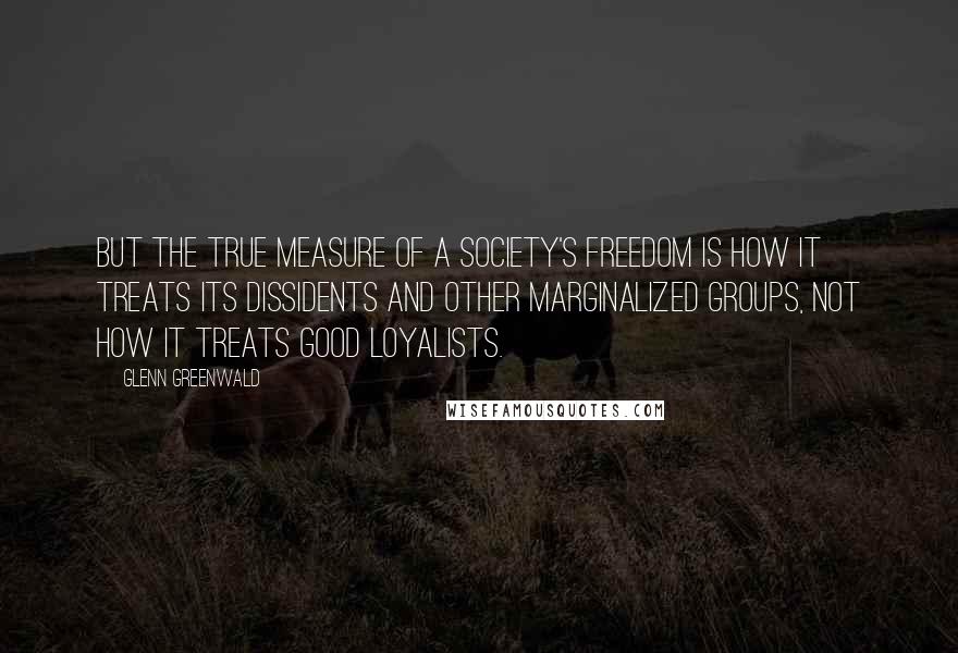 Glenn Greenwald Quotes: But the true measure of a society's freedom is how it treats its dissidents and other marginalized groups, not how it treats good loyalists.