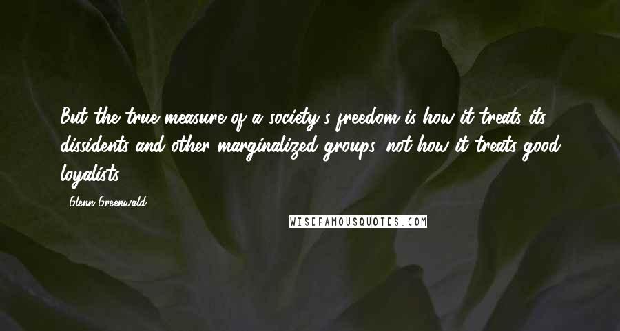 Glenn Greenwald Quotes: But the true measure of a society's freedom is how it treats its dissidents and other marginalized groups, not how it treats good loyalists.