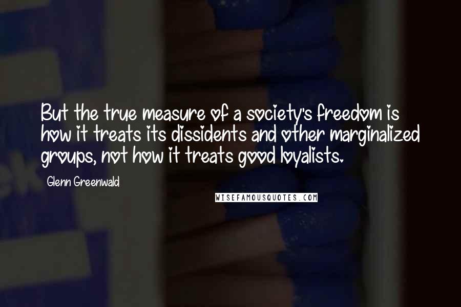 Glenn Greenwald Quotes: But the true measure of a society's freedom is how it treats its dissidents and other marginalized groups, not how it treats good loyalists.