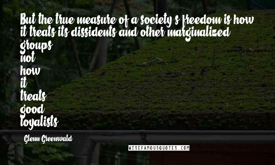 Glenn Greenwald Quotes: But the true measure of a society's freedom is how it treats its dissidents and other marginalized groups, not how it treats good loyalists.