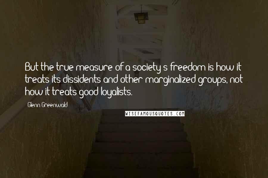 Glenn Greenwald Quotes: But the true measure of a society's freedom is how it treats its dissidents and other marginalized groups, not how it treats good loyalists.