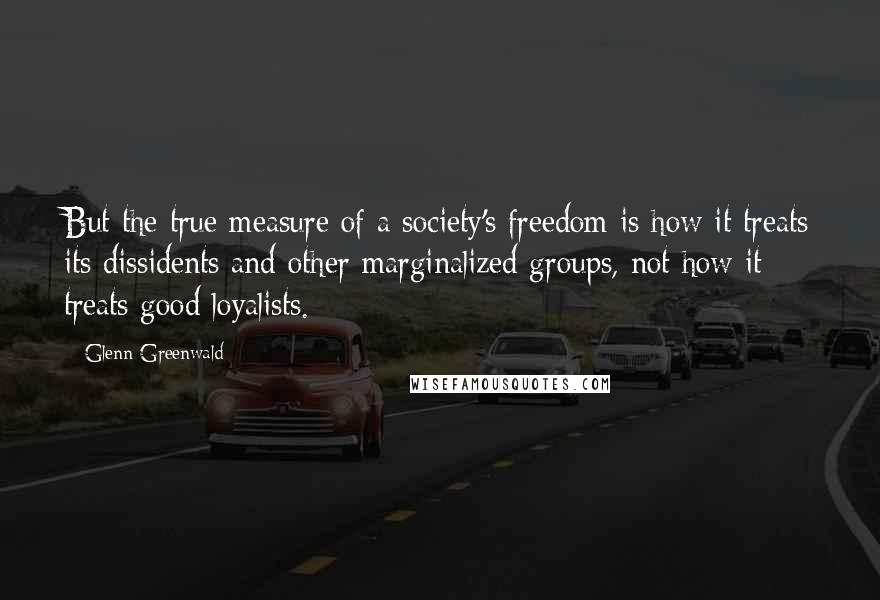 Glenn Greenwald Quotes: But the true measure of a society's freedom is how it treats its dissidents and other marginalized groups, not how it treats good loyalists.