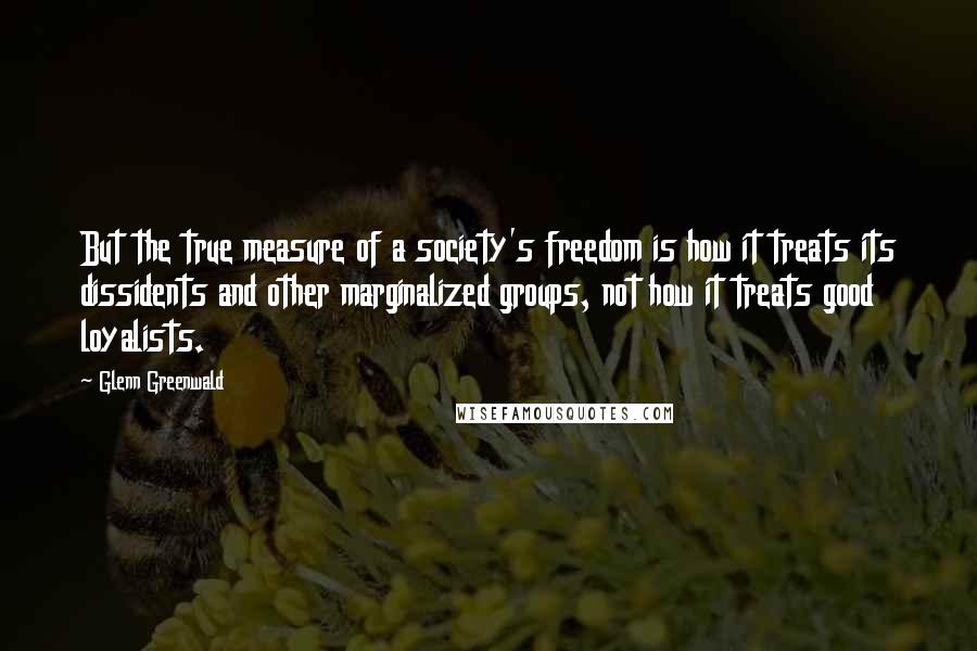 Glenn Greenwald Quotes: But the true measure of a society's freedom is how it treats its dissidents and other marginalized groups, not how it treats good loyalists.