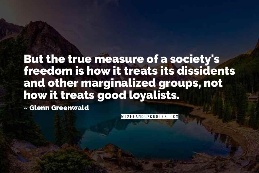 Glenn Greenwald Quotes: But the true measure of a society's freedom is how it treats its dissidents and other marginalized groups, not how it treats good loyalists.