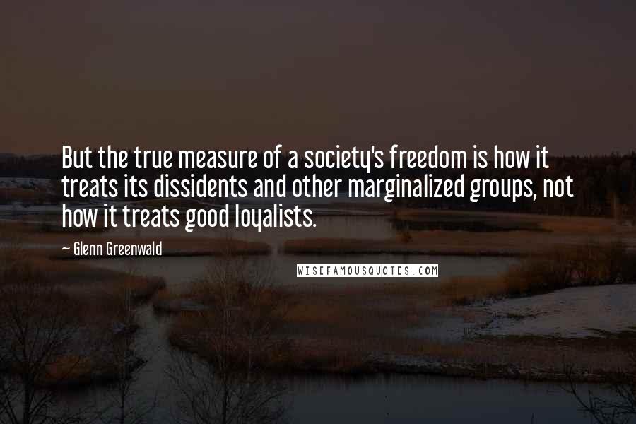 Glenn Greenwald Quotes: But the true measure of a society's freedom is how it treats its dissidents and other marginalized groups, not how it treats good loyalists.