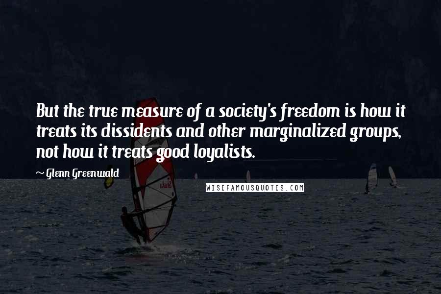 Glenn Greenwald Quotes: But the true measure of a society's freedom is how it treats its dissidents and other marginalized groups, not how it treats good loyalists.