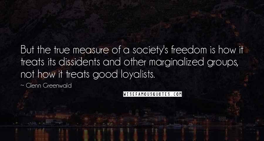 Glenn Greenwald Quotes: But the true measure of a society's freedom is how it treats its dissidents and other marginalized groups, not how it treats good loyalists.