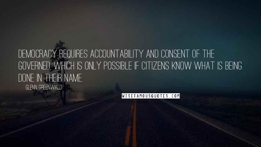 Glenn Greenwald Quotes: Democracy requires accountability and consent of the governed, which is only possible if citizens know what is being done in their name.