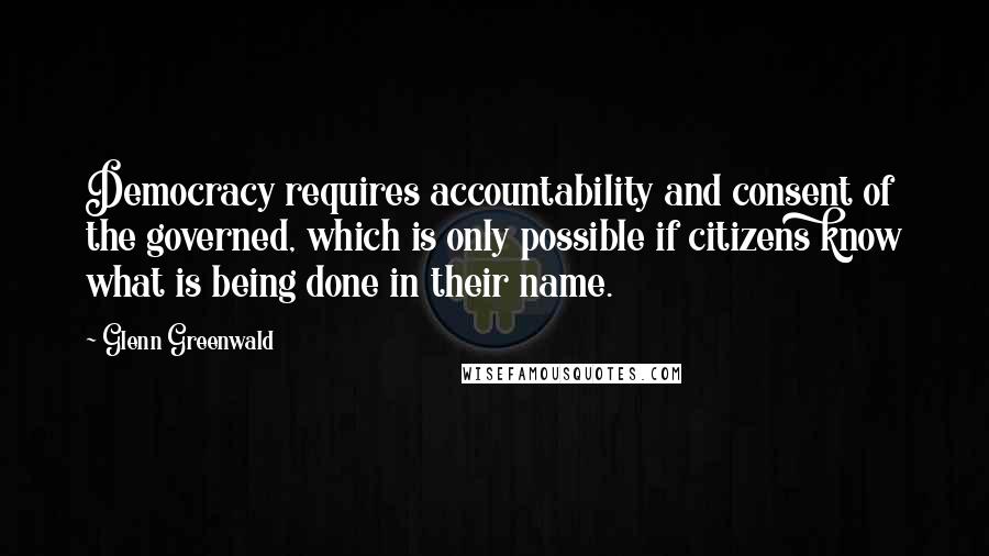 Glenn Greenwald Quotes: Democracy requires accountability and consent of the governed, which is only possible if citizens know what is being done in their name.