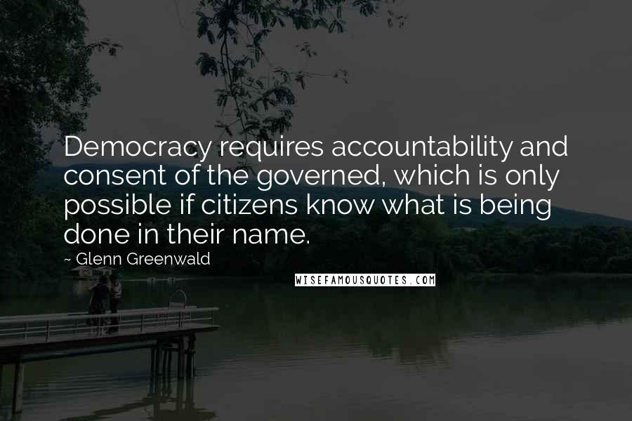 Glenn Greenwald Quotes: Democracy requires accountability and consent of the governed, which is only possible if citizens know what is being done in their name.