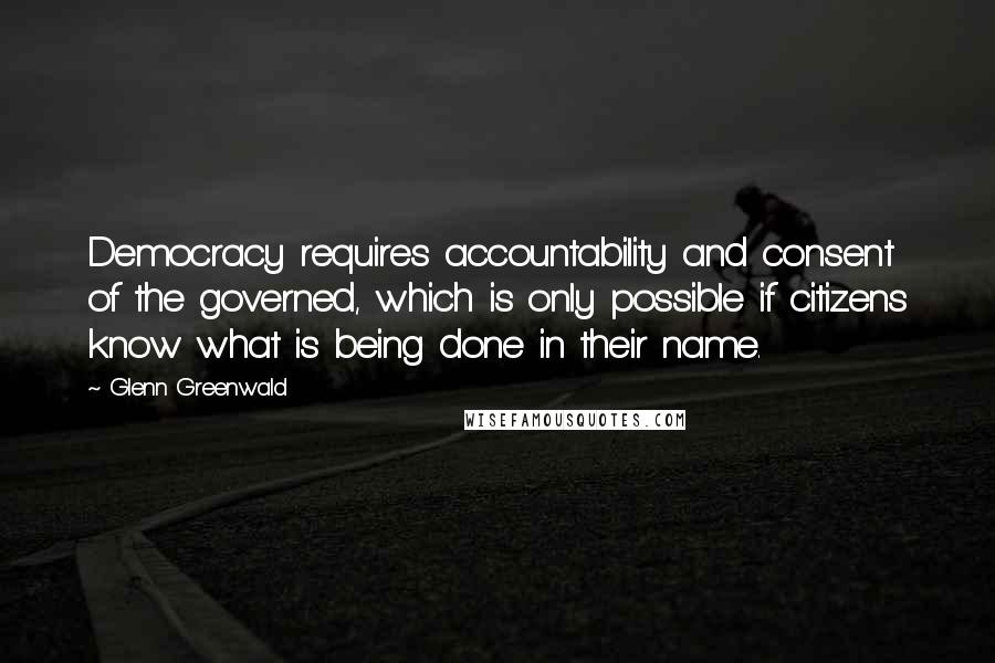 Glenn Greenwald Quotes: Democracy requires accountability and consent of the governed, which is only possible if citizens know what is being done in their name.