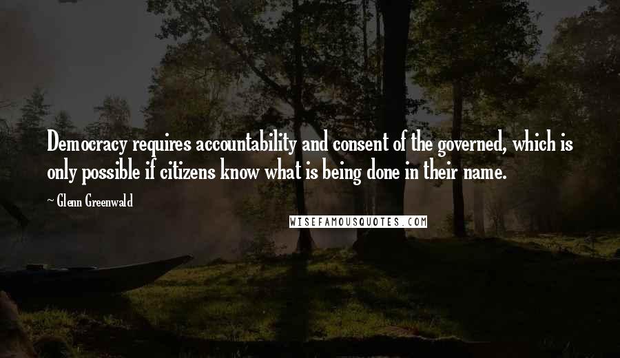 Glenn Greenwald Quotes: Democracy requires accountability and consent of the governed, which is only possible if citizens know what is being done in their name.