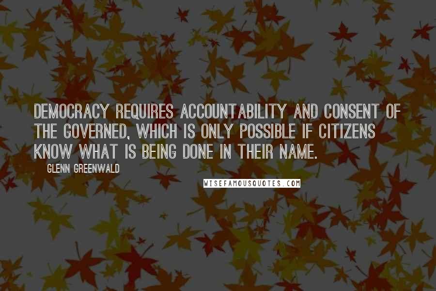 Glenn Greenwald Quotes: Democracy requires accountability and consent of the governed, which is only possible if citizens know what is being done in their name.