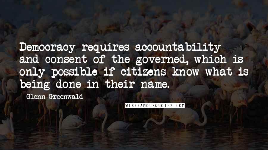 Glenn Greenwald Quotes: Democracy requires accountability and consent of the governed, which is only possible if citizens know what is being done in their name.