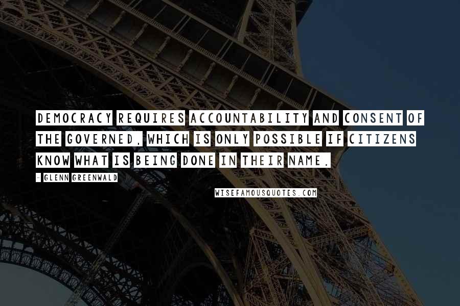 Glenn Greenwald Quotes: Democracy requires accountability and consent of the governed, which is only possible if citizens know what is being done in their name.