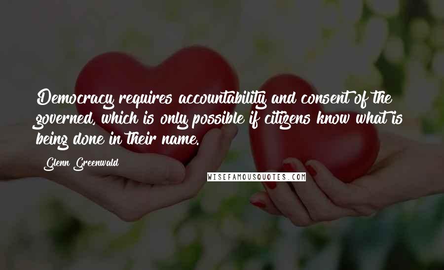 Glenn Greenwald Quotes: Democracy requires accountability and consent of the governed, which is only possible if citizens know what is being done in their name.