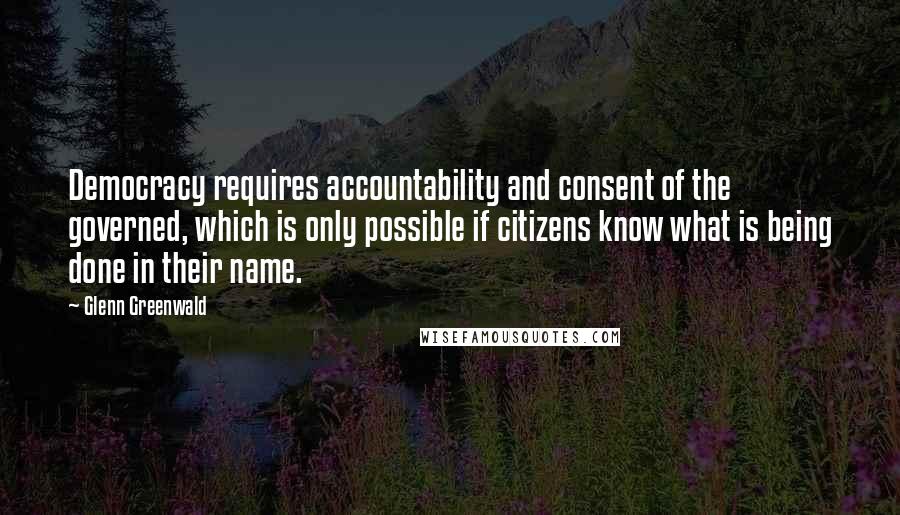 Glenn Greenwald Quotes: Democracy requires accountability and consent of the governed, which is only possible if citizens know what is being done in their name.