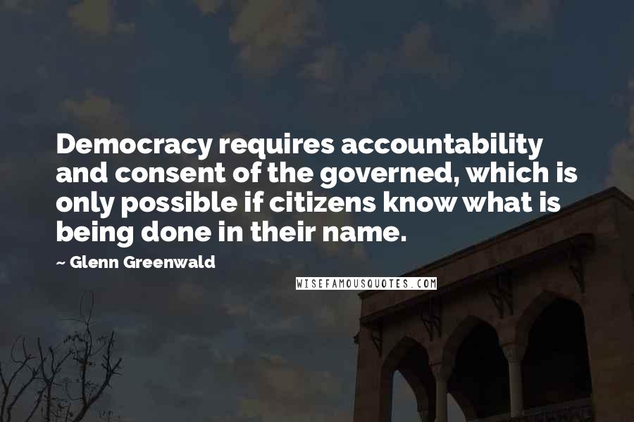 Glenn Greenwald Quotes: Democracy requires accountability and consent of the governed, which is only possible if citizens know what is being done in their name.