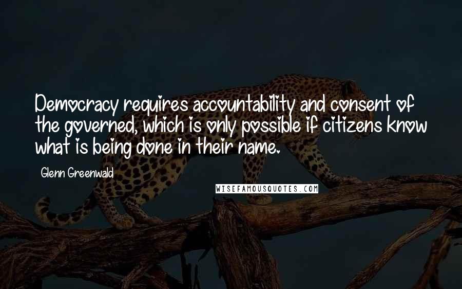 Glenn Greenwald Quotes: Democracy requires accountability and consent of the governed, which is only possible if citizens know what is being done in their name.