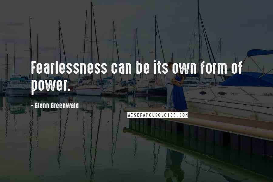 Glenn Greenwald Quotes: Fearlessness can be its own form of power.