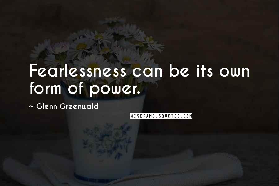 Glenn Greenwald Quotes: Fearlessness can be its own form of power.