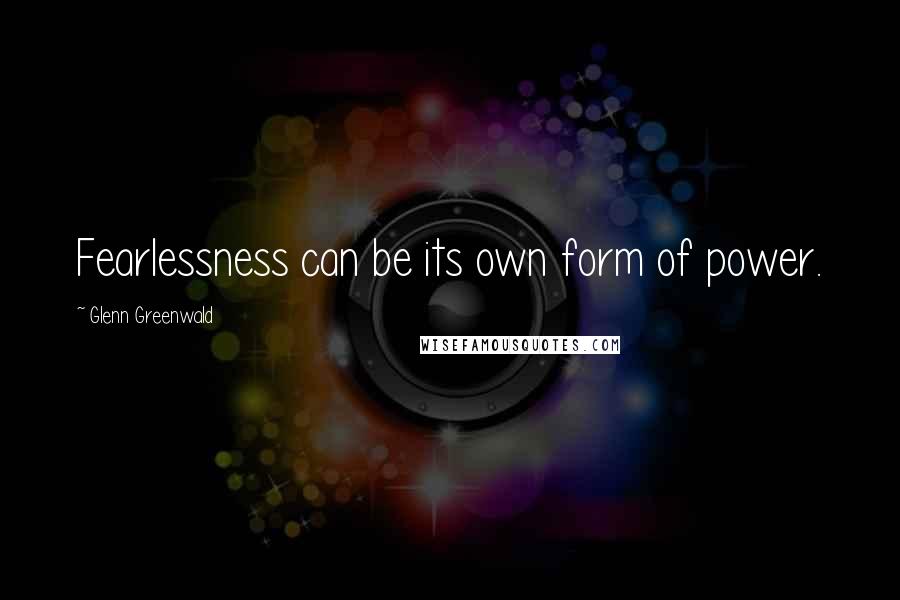 Glenn Greenwald Quotes: Fearlessness can be its own form of power.