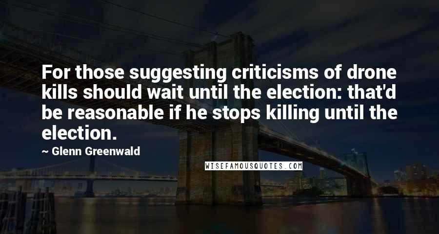 Glenn Greenwald Quotes: For those suggesting criticisms of drone kills should wait until the election: that'd be reasonable if he stops killing until the election.