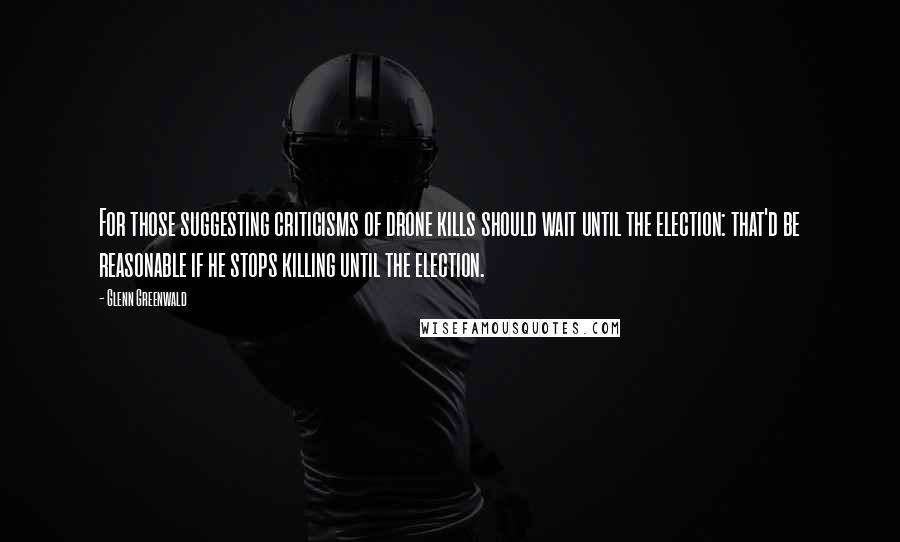 Glenn Greenwald Quotes: For those suggesting criticisms of drone kills should wait until the election: that'd be reasonable if he stops killing until the election.