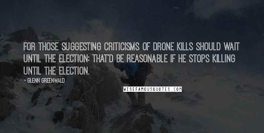 Glenn Greenwald Quotes: For those suggesting criticisms of drone kills should wait until the election: that'd be reasonable if he stops killing until the election.