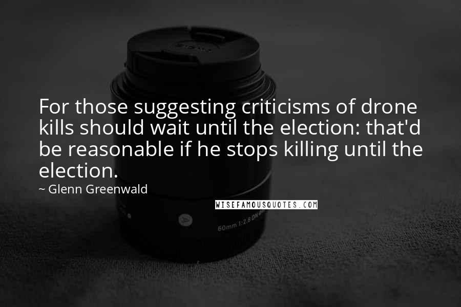 Glenn Greenwald Quotes: For those suggesting criticisms of drone kills should wait until the election: that'd be reasonable if he stops killing until the election.