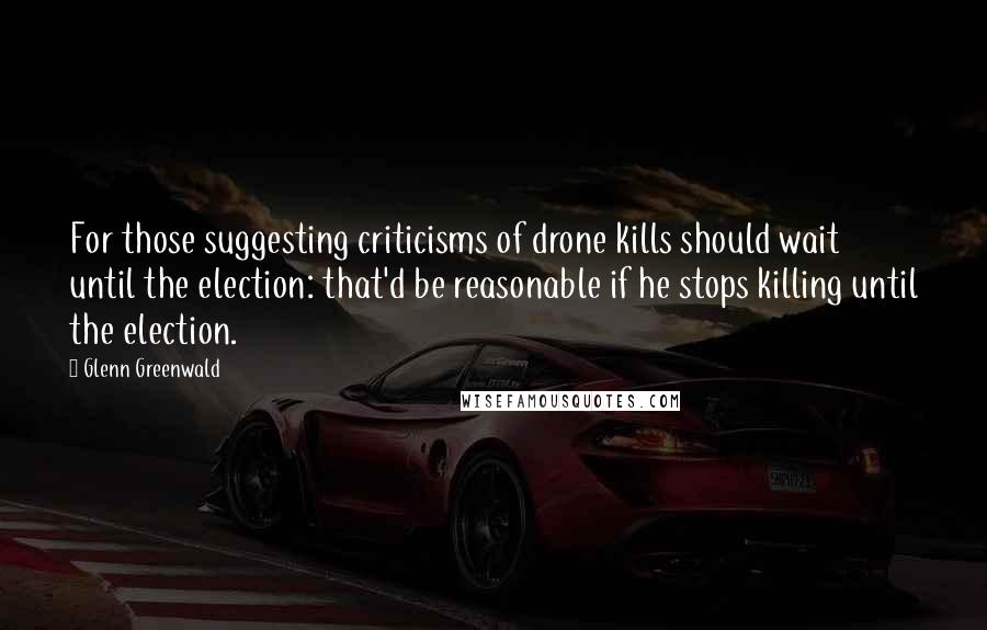 Glenn Greenwald Quotes: For those suggesting criticisms of drone kills should wait until the election: that'd be reasonable if he stops killing until the election.