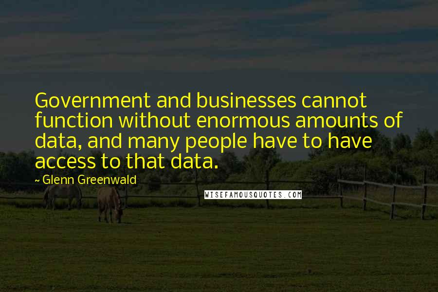 Glenn Greenwald Quotes: Government and businesses cannot function without enormous amounts of data, and many people have to have access to that data.