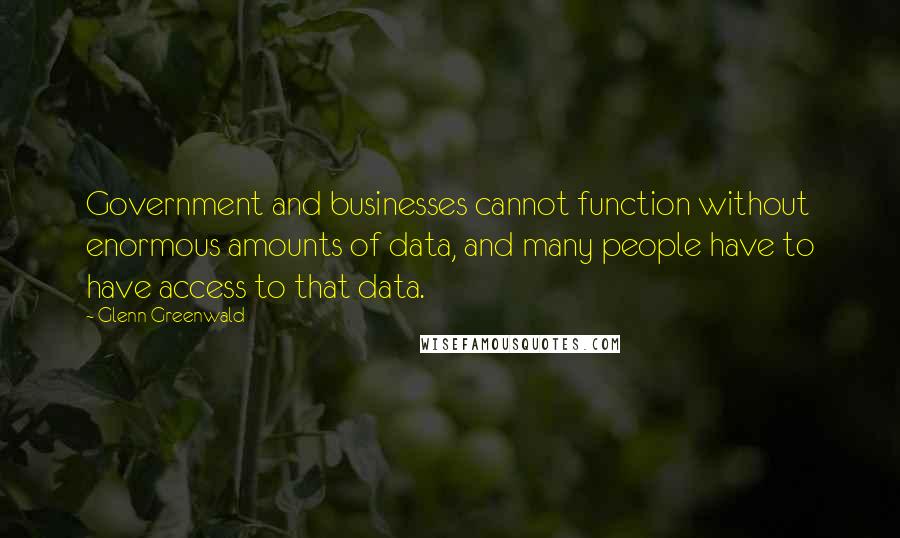 Glenn Greenwald Quotes: Government and businesses cannot function without enormous amounts of data, and many people have to have access to that data.